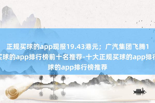 正规买球的app现报19.43港元；广汽集团飞腾1.75%-买球的app排行榜前十名推荐-十大正规买球的app排行榜推荐