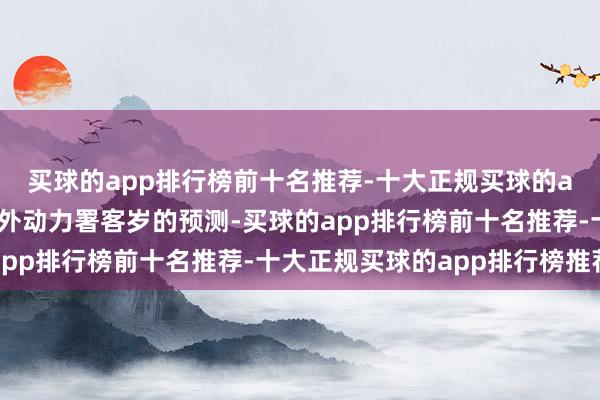 买球的app排行榜前十名推荐-十大正规买球的app排行榜推荐确认海外动力署客岁的预测-买球的app排行榜前十名推荐-十大正规买球的app排行榜推荐