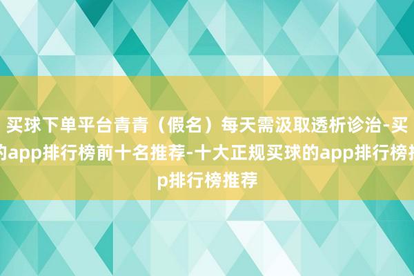 买球下单平台青青（假名）每天需汲取透析诊治-买球的app排行榜前十名推荐-十大正规买球的app排行榜推荐