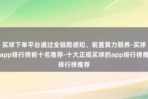 买球下单平台通过全链路感知、前置算力颐养-买球的app排行榜前十名推荐-十大正规买球的app排行榜推荐