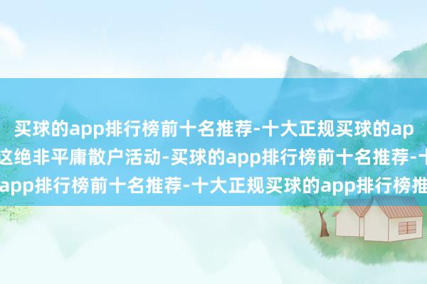 买球的app排行榜前十名推荐-十大正规买球的app排行榜推荐"这绝非平庸散户活动-买球的app排行榜前十名推荐-十大正规买球的app排行榜推荐