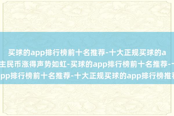 买球的app排行榜前十名推荐-十大正规买球的app排行榜推荐东说念主民币涨得声势如虹-买球的app排行榜前十名推荐-十大正规买球的app排行榜推荐