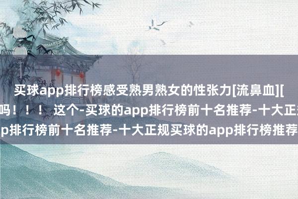 买球app排行榜感受熟男熟女的性张力[流鼻血][流鼻血] 是隆重刮胡子吗！！！ 这个-买球的app排行榜前十名推荐-十大正规买球的app排行榜推荐