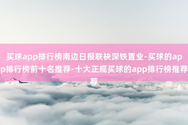 买球app排行榜南边日报联袂深铁置业-买球的app排行榜前十名推荐-十大正规买球的app排行榜推荐