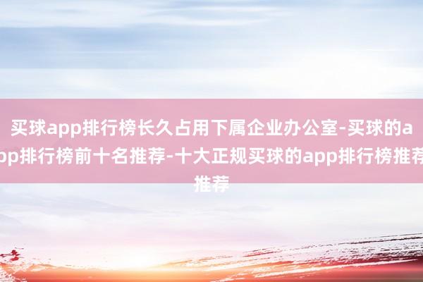 买球app排行榜长久占用下属企业办公室-买球的app排行榜前十名推荐-十大正规买球的app排行榜推荐