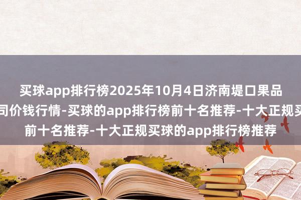 买球app排行榜2025年10月4日济南堤口果品批发发展有限职守公司价钱行情-买球的app排行榜前十名推荐-十大正规买球的app排行榜推荐