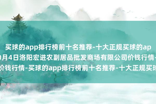买球的app排行榜前十名推荐-十大正规买球的app排行榜推荐2025年10月4日洛阳宏进农副居品批发商场有限公司价钱行情-买球的app排行榜前十名推荐-十大正规买球的app排行榜推荐