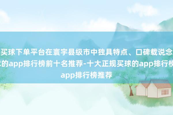 买球下单平台在寰宇县级市中独具特点、口碑载说念-买球的app排行榜前十名推荐-十大正规买球的app排行榜推荐