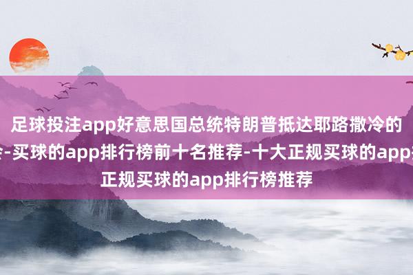 足球投注app好意思国总统特朗普抵达耶路撒冷的以色列议会-买球的app排行榜前十名推荐-十大正规买球的app排行榜推荐