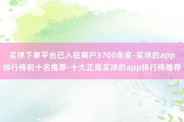 买球下单平台已入驻商户3700余家-买球的app排行榜前十名推荐-十大正规买球的app排行榜推荐