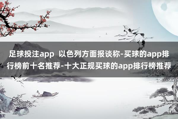 足球投注app 以色列方面报谈称-买球的app排行榜前十名推荐-十大正规买球的app排行榜推荐