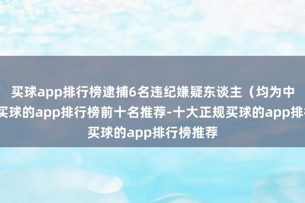买球app排行榜逮捕6名违纪嫌疑东谈主（均为中国公民-买球的app排行榜前十名推荐-十大正规买球的app排行榜推荐