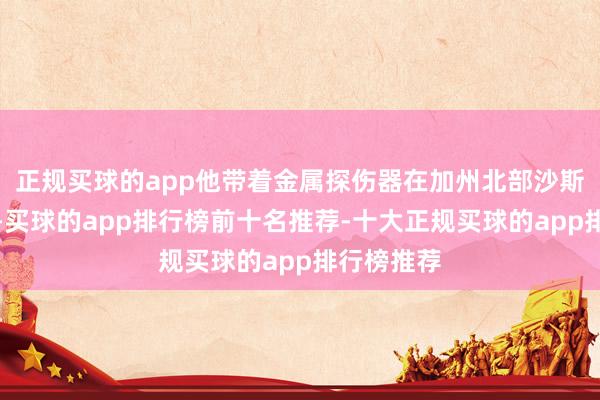 正规买球的app他带着金属探伤器在加州北部沙斯塔山搜寻-买球的app排行榜前十名推荐-十大正规买球的app排行榜推荐