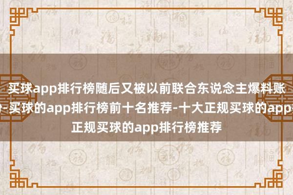买球app排行榜随后又被以前联合东说念主爆料账号收益纠纷-买球的app排行榜前十名推荐-十大正规买球的app排行榜推荐