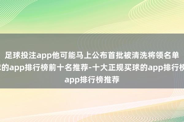 足球投注app他可能马上公布首批被清洗将领名单-买球的app排行榜前十名推荐-十大正规买球的app排行榜推荐