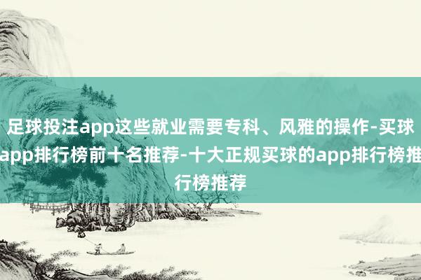足球投注app这些就业需要专科、风雅的操作-买球的app排行榜前十名推荐-十大正规买球的app排行榜推荐