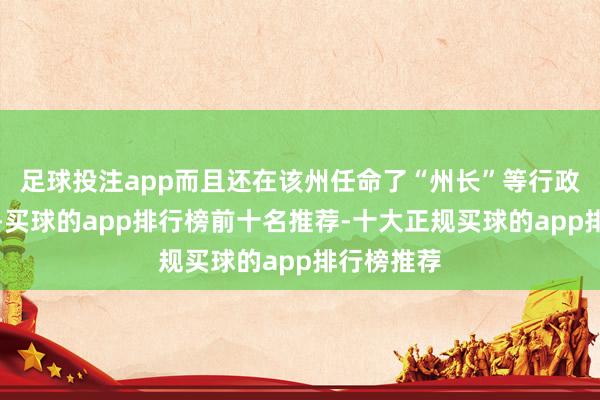 足球投注app而且还在该州任命了“州长”等行政东谈主员-买球的app排行榜前十名推荐-十大正规买球的app排行榜推荐