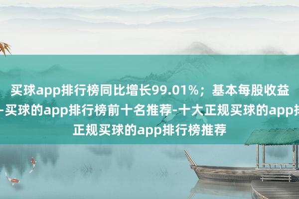 买球app排行榜同比增长99.01%;基本每股收益0.1333元-买球的app排行榜前十名推荐-十大正规买球的app排行榜推荐