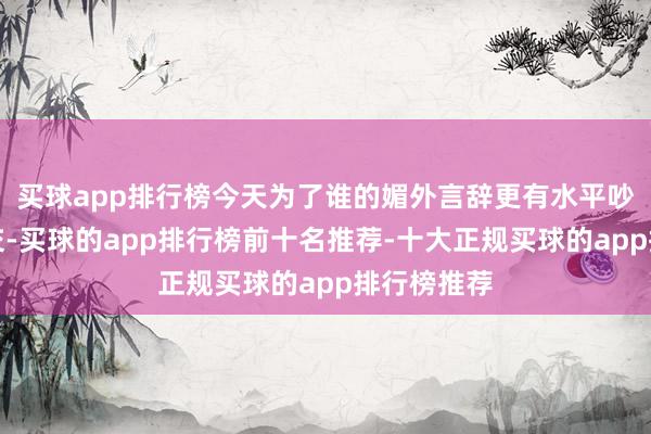 买球app排行榜今天为了谁的媚外言辞更有水平吵得弗成开交-买球的app排行榜前十名推荐-十大正规买球的app排行榜推荐