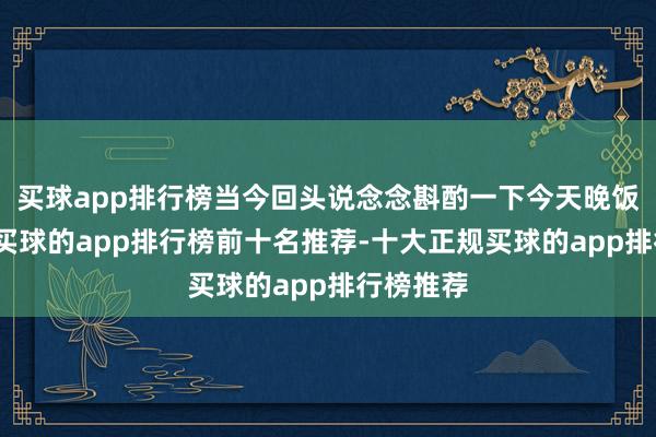买球app排行榜当今回头说念念斟酌一下今天晚饭若何吃-买球的app排行榜前十名推荐-十大正规买球的app排行榜推荐