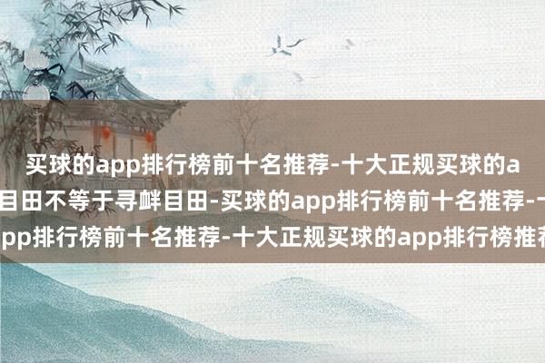 买球的app排行榜前十名推荐-十大正规买球的app排行榜推荐但飘舞目田不等于寻衅目田-买球的app排行榜前十名推荐-十大正规买球的app排行榜推荐