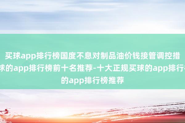 买球app排行榜国度不息对制品油价钱接管调控措施-买球的app排行榜前十名推荐-十大正规买球的app排行榜推荐