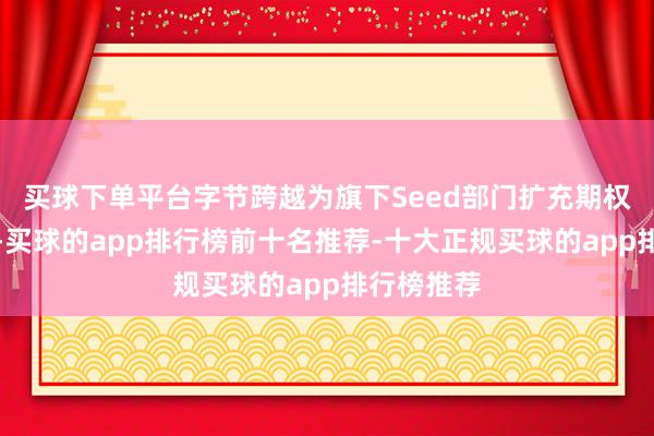 买球下单平台字节跨越为旗下Seed部门扩充期权增发缠绵-买球的app排行榜前十名推荐-十大正规买球的app排行榜推荐
