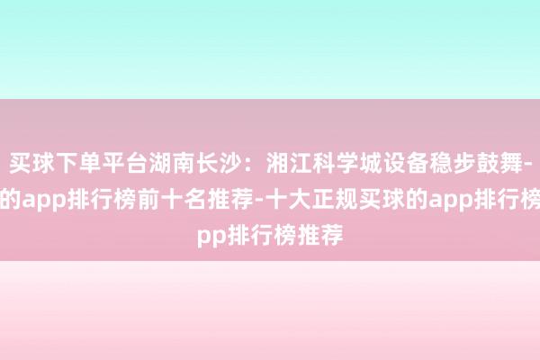买球下单平台湖南长沙：湘江科学城设备稳步鼓舞-买球的app排行榜前十名推荐-十大正规买球的app排行榜推荐