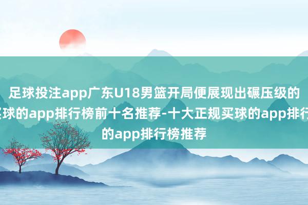 足球投注app广东U18男篮开局便展现出碾压级的实力-买球的app排行榜前十名推荐-十大正规买球的app排行榜推荐
