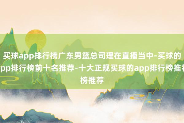 买球app排行榜广东男篮总司理在直播当中-买球的app排行榜前十名推荐-十大正规买球的app排行榜推荐