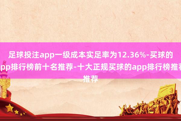 足球投注app一级成本实足率为12.36%-买球的app排行榜前十名推荐-十大正规买球的app排行榜推荐