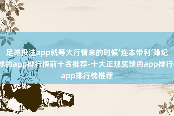 足球投注app就等大行情来的时候‘连本带利’赚纪念-买球的app排行榜前十名推荐-十大正规买球的app排行榜推荐