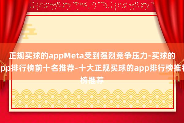 正规买球的appMeta受到强烈竞争压力-买球的app排行榜前十名推荐-十大正规买球的app排行榜推荐