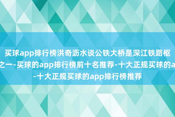 买球app排行榜洪奇沥水谈公铁大桥是深江铁路枢纽性截止工程之一-买球的app排行榜前十名推荐-十大正规买球的app排行榜推荐