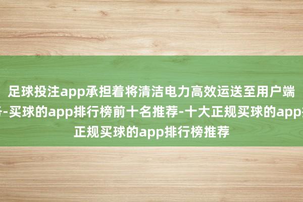 足球投注app承担着将清洁电力高效运送至用户端的要道任务-买球的app排行榜前十名推荐-十大正规买球的app排行榜推荐