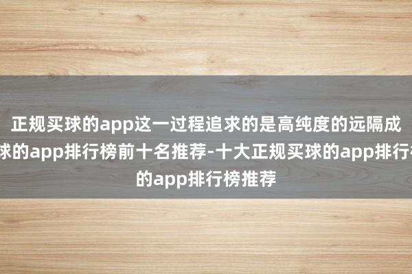 正规买球的app这一过程追求的是高纯度的远隔成果-买球的app排行榜前十名推荐-十大正规买球的app排行榜推荐