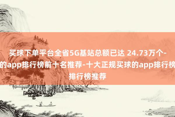 买球下单平台全省5G基站总额已达 24.73万个-买球的app排行榜前十名推荐-十大正规买球的app排行榜推荐