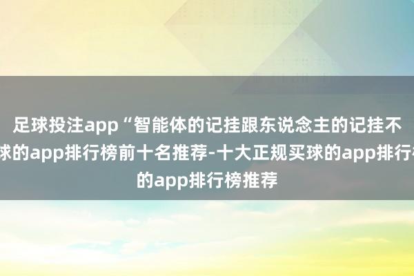 足球投注app“智能体的记挂跟东说念主的记挂不同-买球的app排行榜前十名推荐-十大正规买球的app排行榜推荐