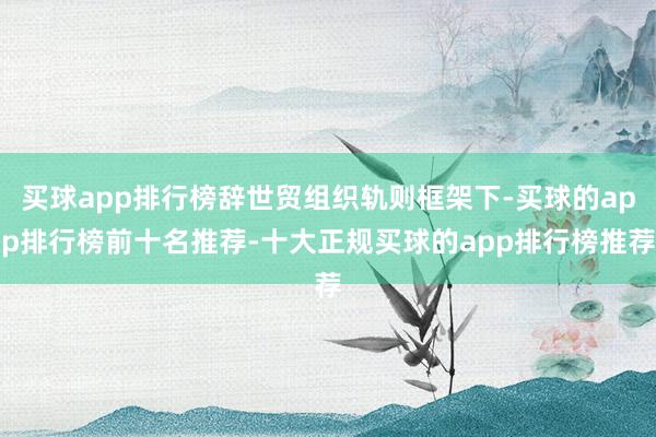 买球app排行榜辞世贸组织轨则框架下-买球的app排行榜前十名推荐-十大正规买球的app排行榜推荐