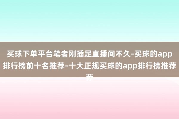 买球下单平台笔者刚插足直播间不久-买球的app排行榜前十名推荐-十大正规买球的app排行榜推荐