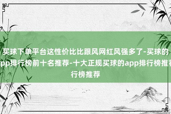 买球下单平台这性价比比跟风网红风强多了-买球的app排行榜前十名推荐-十大正规买球的app排行榜推荐