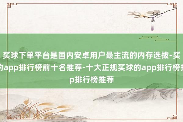 买球下单平台是国内安卓用户最主流的内存选拔-买球的app排行榜前十名推荐-十大正规买球的app排行榜推荐