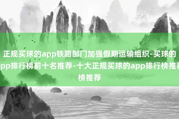 正规买球的app铁路部门加强假期运输组织-买球的app排行榜前十名推荐-十大正规买球的app排行榜推荐