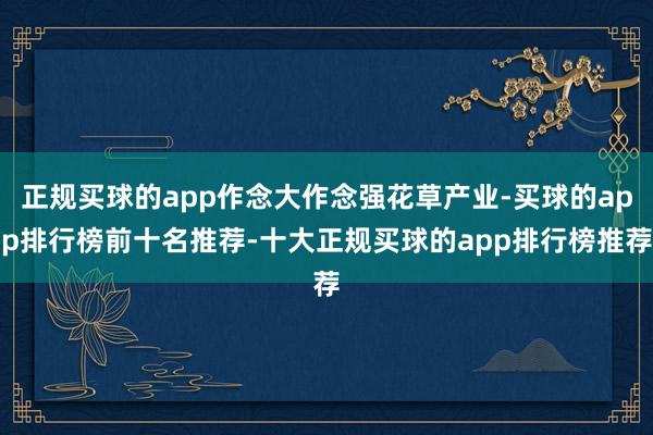 正规买球的app作念大作念强花草产业-买球的app排行榜前十名推荐-十大正规买球的app排行榜推荐