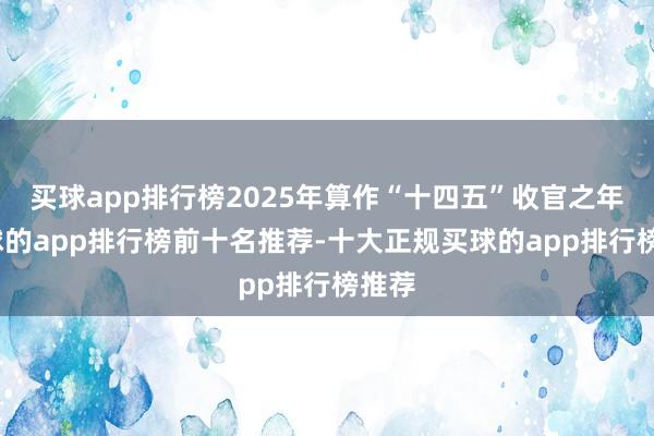买球app排行榜2025年算作“十四五”收官之年-买球的app排行榜前十名推荐-十大正规买球的app排行榜推荐