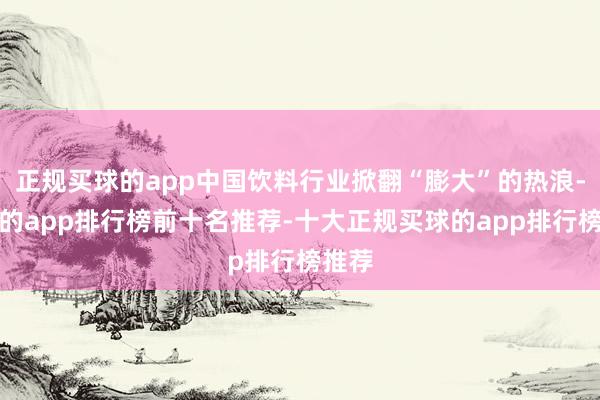 正规买球的app中国饮料行业掀翻“膨大”的热浪-买球的app排行榜前十名推荐-十大正规买球的app排行榜推荐