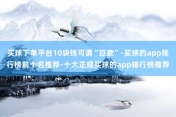 买球下单平台10块钱可谓“巨款”-买球的app排行榜前十名推荐-十大正规买球的app排行榜推荐