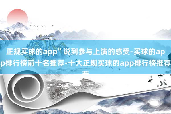 正规买球的app”说到参与上演的感受-买球的app排行榜前十名推荐-十大正规买球的app排行榜推荐