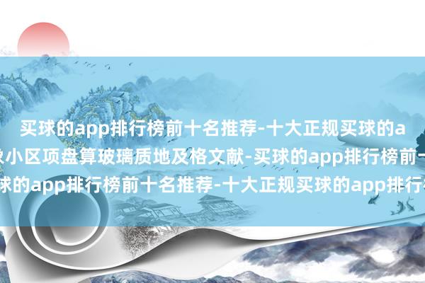 买球的app排行榜前十名推荐-十大正规买球的app排行榜推荐期间印象小区项盘算玻璃质地及格文献-买球的app排行榜前十名推荐-十大正规买球的app排行榜推荐