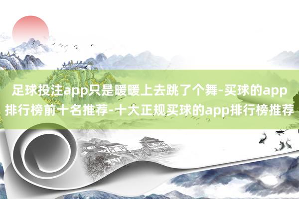 足球投注app只是暖暖上去跳了个舞-买球的app排行榜前十名推荐-十大正规买球的app排行榜推荐